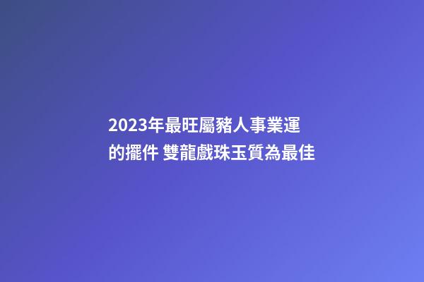 2023年最旺屬豬人事業運的擺件 雙龍戲珠玉質為最佳
